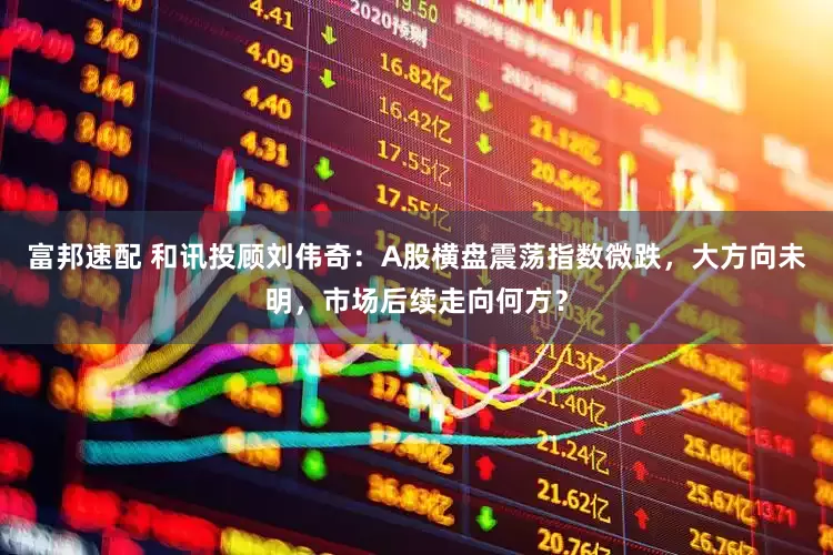 富邦速配 和讯投顾刘伟奇：A股横盘震荡指数微跌，大方向未明，市场后续走向何方？