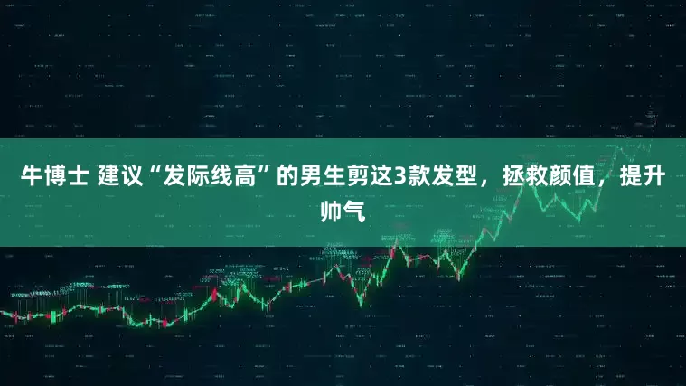 牛博士 建议“发际线高”的男生剪这3款发型，拯救颜值，提升帅气