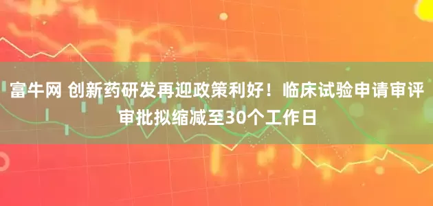 富牛网 创新药研发再迎政策利好！临床试验申请审评审批拟缩减至30个工作日