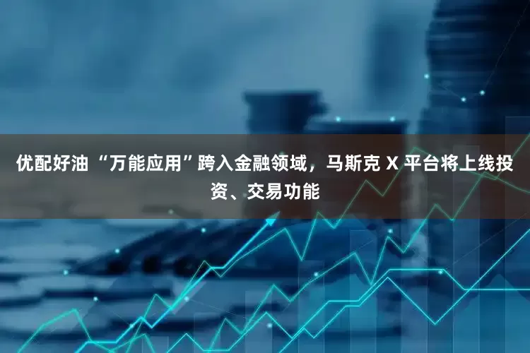 优配好油 “万能应用”跨入金融领域，马斯克 X 平台将上线投资、交易功能