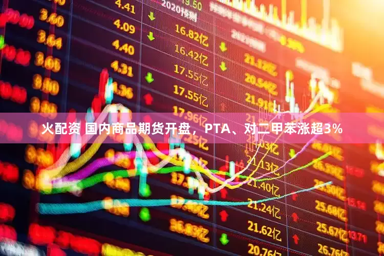 火配资 国内商品期货开盘，PTA、对二甲苯涨超3%