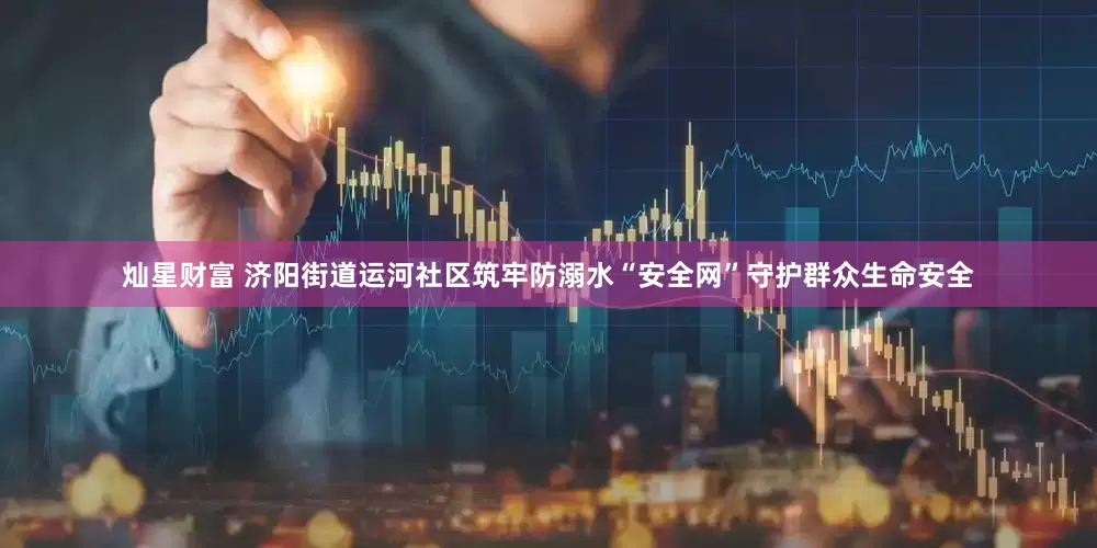 灿星财富 济阳街道运河社区筑牢防溺水“安全网”守护群众生命安全