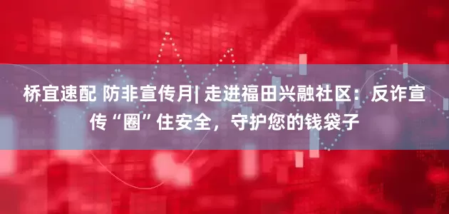 桥宜速配 防非宣传月| 走进福田兴融社区：反诈宣传“圈”住安全，守护您的钱袋子