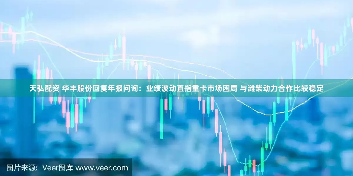 天弘配资 华丰股份回复年报问询：业绩波动直指重卡市场困局 与潍柴动力合作比较稳定