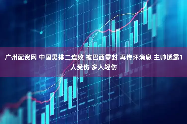 广州配资网 中国男排二连败 被巴西零封 再传坏消息 主帅透露1人受伤 多人轻伤