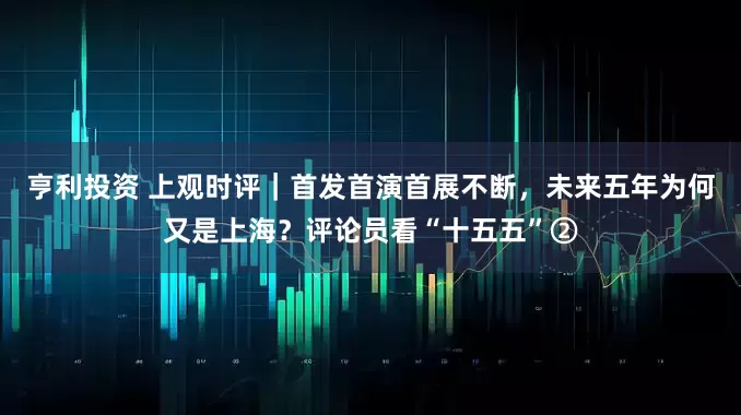 亨利投资 上观时评｜首发首演首展不断，未来五年为何又是上海？评论员看“十五五”②