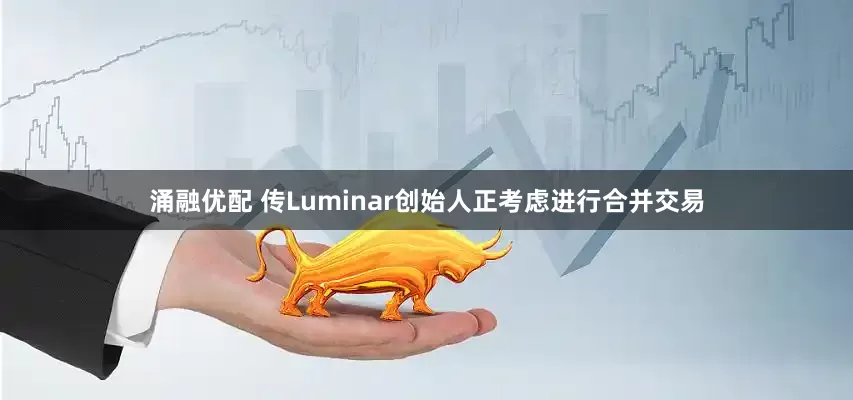 涌融优配 传Luminar创始人正考虑进行合并交易