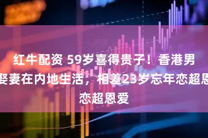 红牛配资 59岁喜得贵子！香港男星娶妻在内地生活，相差23岁忘年恋超恩爱